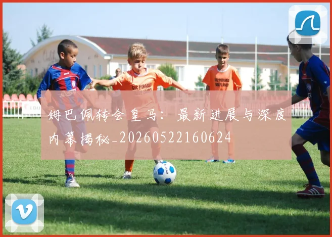 姆巴佩转会皇马：最新进展与深度内幕揭秘_20260522160624