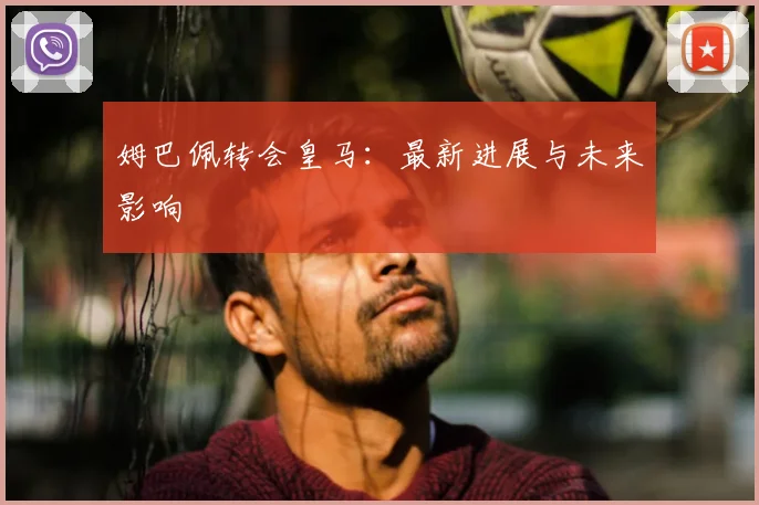 姆巴佩转会皇马：最新进展与未来影响