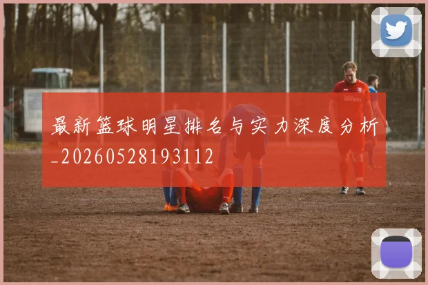 最新篮球明星排名与实力深度分析_20260528193112