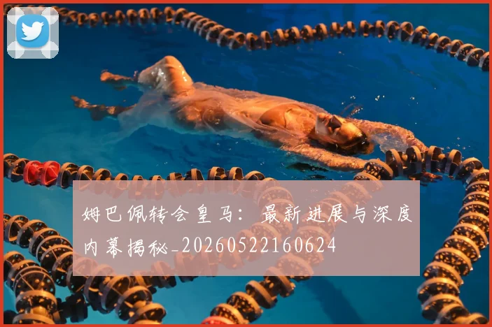 姆巴佩转会皇马：最新进展与深度内幕揭秘_20260522160624