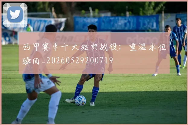 西甲赛季十大经典战役：重温永恒瞬间_20260529200719