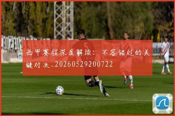西甲赛程深度解读:不容错过的关键对决_20260529200722