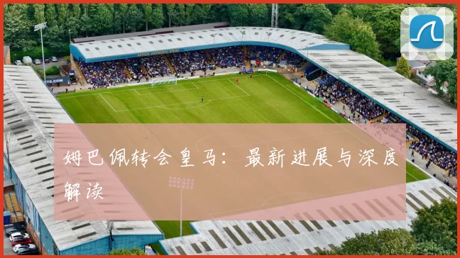 姆巴佩转会皇马：最新进展与深度解读