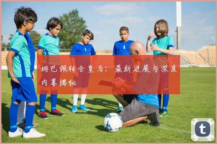 姆巴佩转会皇马：最新进展与深度内幕揭秘