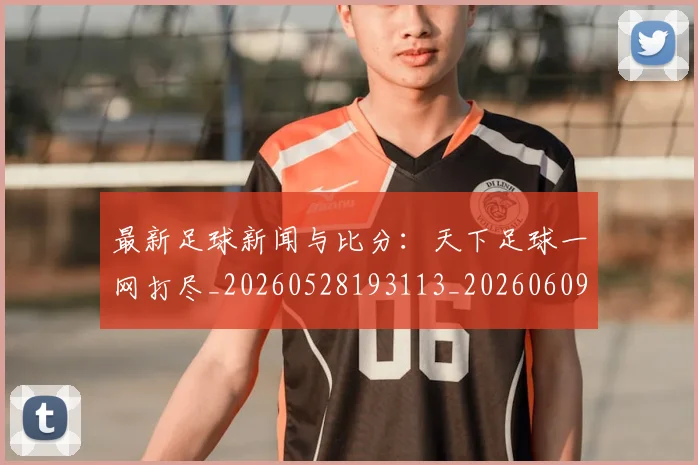 最新足球新闻与比分：天下足球一网打尽_20260528193113_20260609203927
